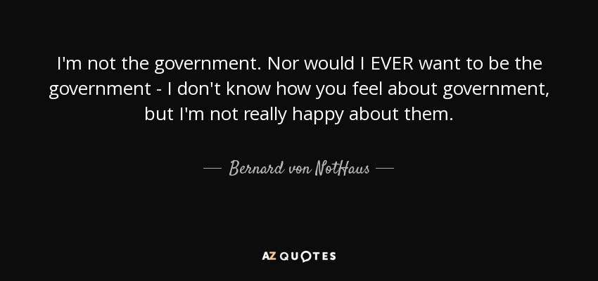 I'm not the government. Nor would I EVER want to be the government - I don't know how you feel about government, but I'm not really happy about them. - Bernard von NotHaus