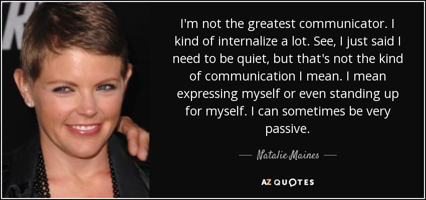 I'm not the greatest communicator. I kind of internalize a lot. See, I just said I need to be quiet, but that's not the kind of communication I mean. I mean expressing myself or even standing up for myself. I can sometimes be very passive. - Natalie Maines