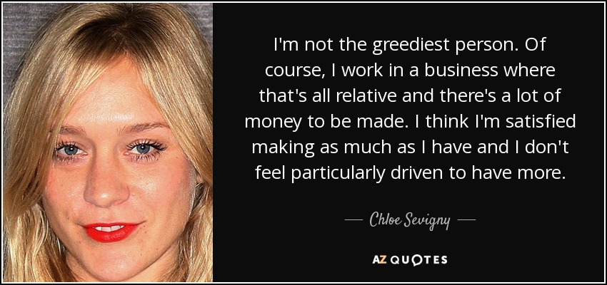 I'm not the greediest person. Of course, I work in a business where that's all relative and there's a lot of money to be made. I think I'm satisfied making as much as I have and I don't feel particularly driven to have more. - Chloe Sevigny