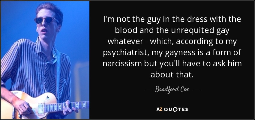 I'm not the guy in the dress with the blood and the unrequited gay whatever - which, according to my psychiatrist, my gayness is a form of narcissism but you'll have to ask him about that. - Bradford Cox