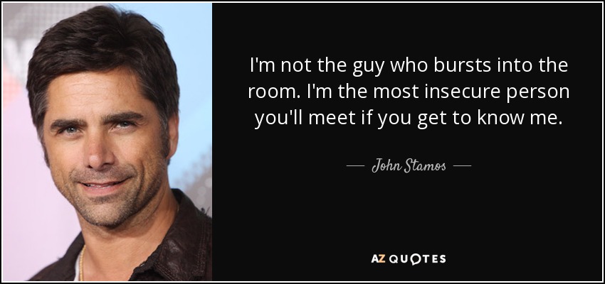 I'm not the guy who bursts into the room. I'm the most insecure person you'll meet if you get to know me. - John Stamos