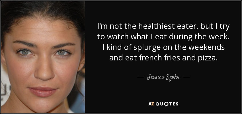 I'm not the healthiest eater, but I try to watch what I eat during the week. I kind of splurge on the weekends and eat french fries and pizza. - Jessica Szohr