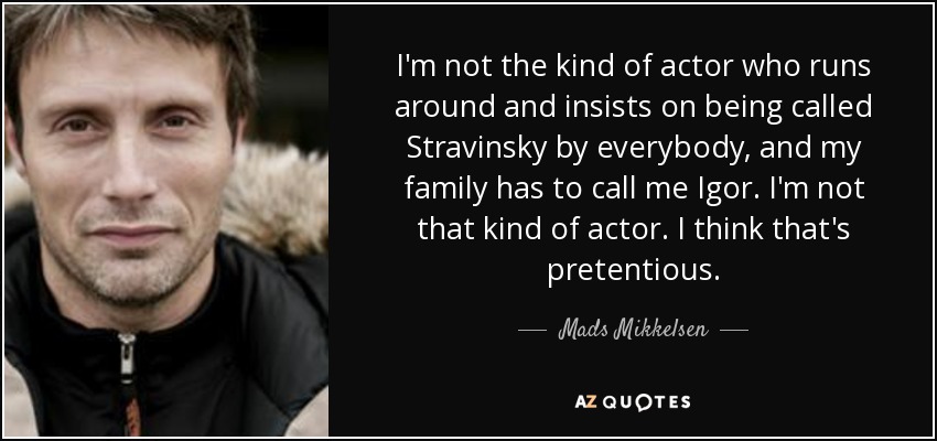 I'm not the kind of actor who runs around and insists on being called Stravinsky by everybody, and my family has to call me Igor. I'm not that kind of actor. I think that's pretentious. - Mads Mikkelsen