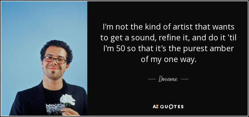 I'm not the kind of artist that wants to get a sound, refine it, and do it 'til I'm 50 so that it's the purest amber of my one way. - Doseone