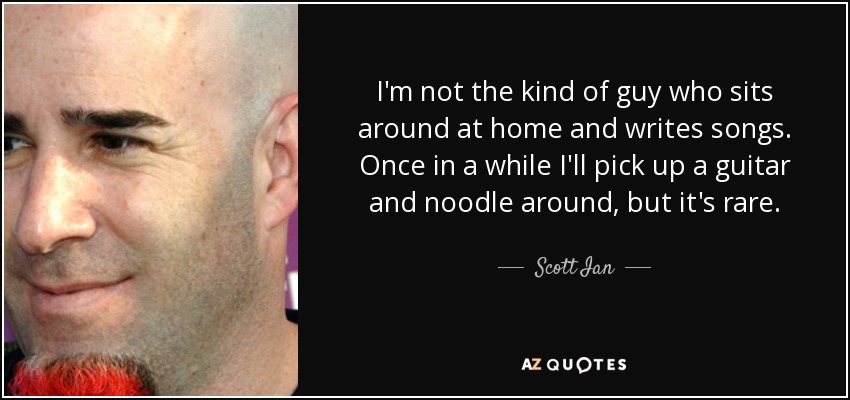 I'm not the kind of guy who sits around at home and writes songs. Once in a while I'll pick up a guitar and noodle around, but it's rare. - Scott Ian