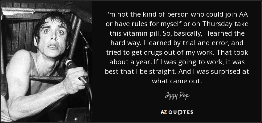 I'm not the kind of person who could join AA or have rules for myself or on Thursday take this vitamin pill. So, basically, I learned the hard way. I learned by trial and error, and tried to get drugs out of my work. That took about a year. If I was going to work, it was best that I be straight. And I was surprised at what came out. - Iggy Pop