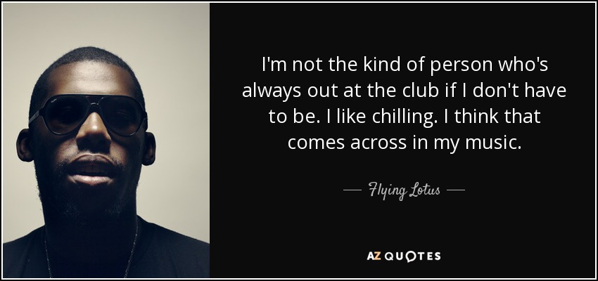 I'm not the kind of person who's always out at the club if I don't have to be. I like chilling. I think that comes across in my music. - Flying Lotus