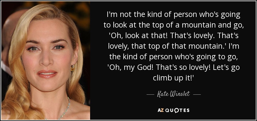 I'm not the kind of person who's going to look at the top of a mountain and go, 'Oh, look at that! That's lovely. That's lovely, that top of that mountain.' I'm the kind of person who's going to go, 'Oh, my God! That's so lovely! Let's go climb up it!' - Kate Winslet