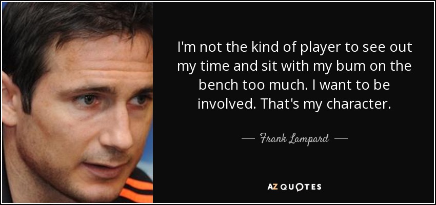 I'm not the kind of player to see out my time and sit with my bum on the bench too much. I want to be involved. That's my character. - Frank Lampard