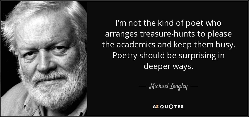 I'm not the kind of poet who arranges treasure-hunts to please the academics and keep them busy. Poetry should be surprising in deeper ways. - Michael Longley