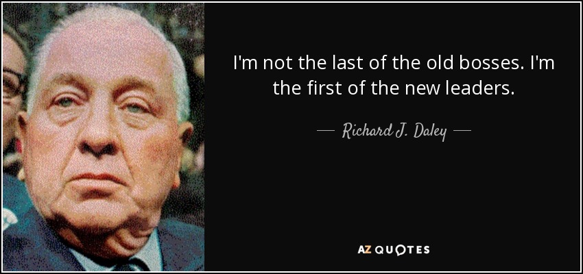 I'm not the last of the old bosses. I'm the first of the new leaders. - Richard J. Daley