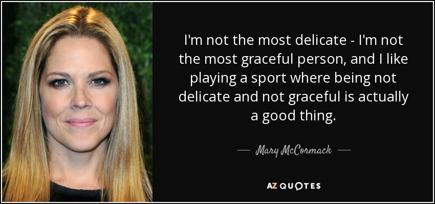 I'm not the most delicate - I'm not the most graceful person, and I like playing a sport where being not delicate and not graceful is actually a good thing. - Mary McCormack