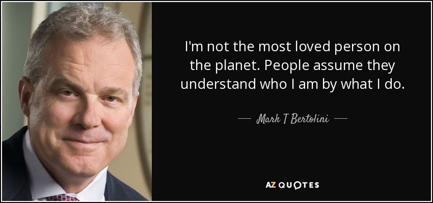 I'm not the most loved person on the planet. People assume they understand who I am by what I do. - Mark T Bertolini
