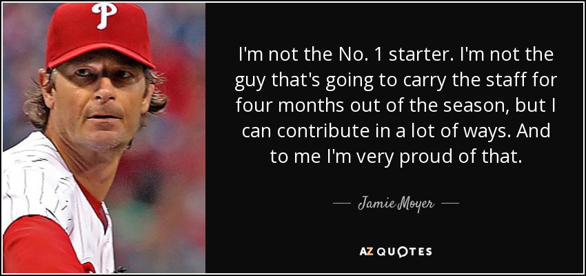I'm not the No. 1 starter. I'm not the guy that's going to carry the staff for four months out of the season, but I can contribute in a lot of ways. And to me I'm very proud of that. - Jamie Moyer