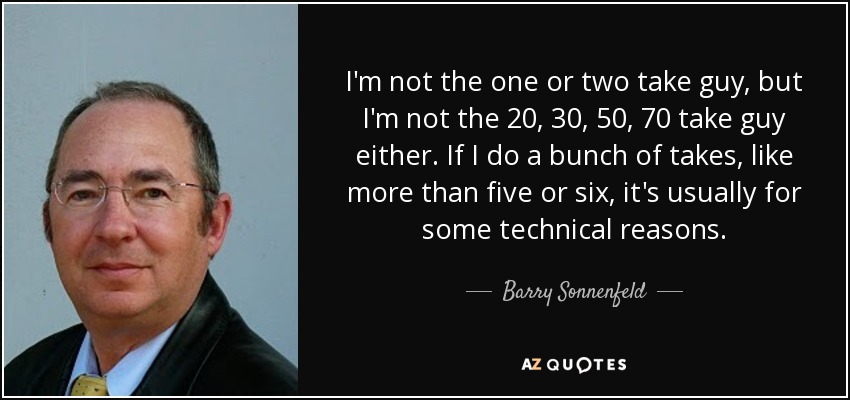 I'm not the one or two take guy, but I'm not the 20, 30, 50, 70 take guy either. If I do a bunch of takes, like more than five or six, it's usually for some technical reasons. - Barry Sonnenfeld