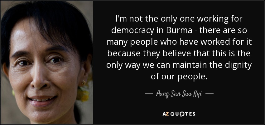I'm not the only one working for democracy in Burma - there are so many people who have worked for it because they believe that this is the only way we can maintain the dignity of our people. - Aung San Suu Kyi