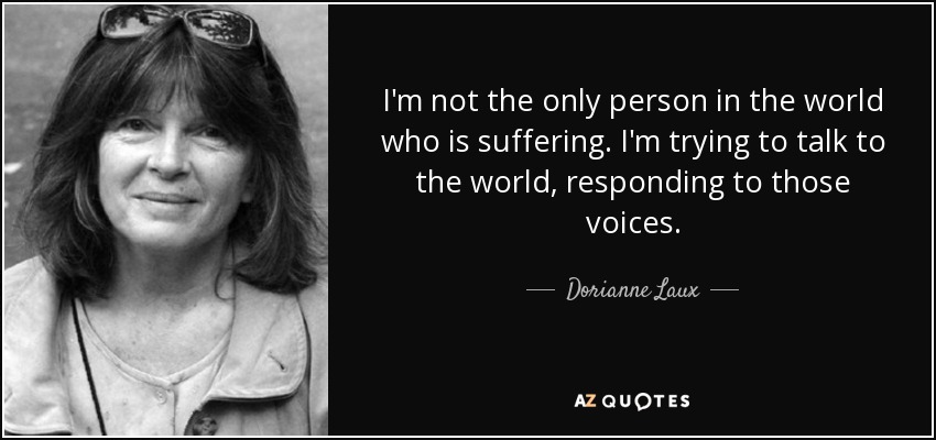I'm not the only person in the world who is suffering. I'm trying to talk to the world, responding to those voices. - Dorianne Laux