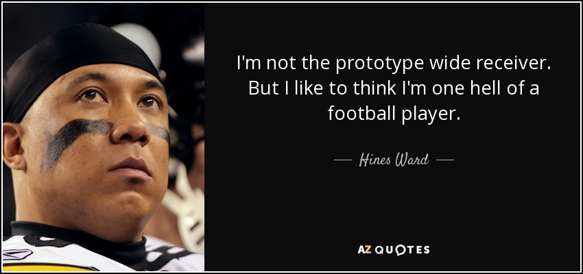 I'm not the prototype wide receiver. But I like to think I'm one hell of a football player. - Hines Ward