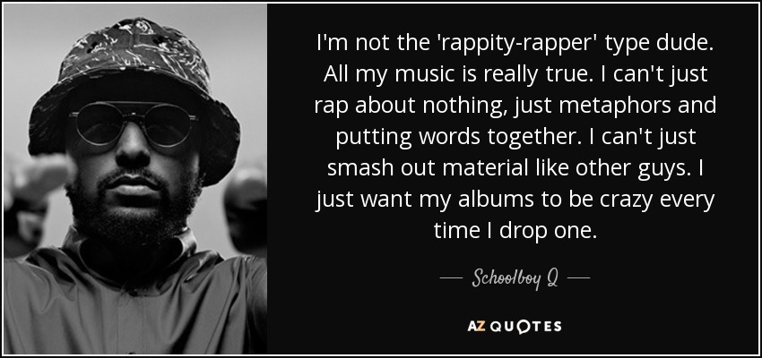 I'm not the 'rappity-rapper' type dude. All my music is really true. I can't just rap about nothing, just metaphors and putting words together. I can't just smash out material like other guys. I just want my albums to be crazy every time I drop one. - Schoolboy Q