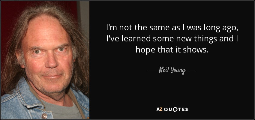 I'm not the same as I was long ago, I've learned some new things and I hope that it shows. - Neil Young