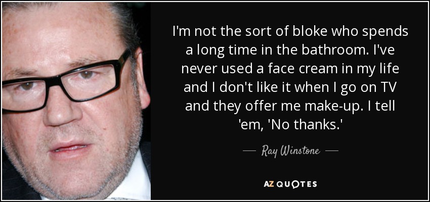 I'm not the sort of bloke who spends a long time in the bathroom. I've never used a face cream in my life and I don't like it when I go on TV and they offer me make-up. I tell 'em, 'No thanks.' - Ray Winstone