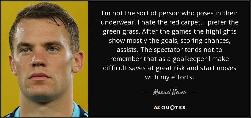 I'm not the sort of person who poses in their underwear. I hate the red carpet. I prefer the green grass. After the games the highlights show mostly the goals, scoring chances, assists. The spectator tends not to remember that as a goalkeeper I make difficult saves at great risk and start moves with my efforts. - Manuel Neuer