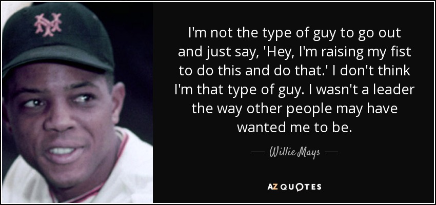 I'm not the type of guy to go out and just say, 'Hey, I'm raising my fist to do this and do that.' I don't think I'm that type of guy. I wasn't a leader the way other people may have wanted me to be. - Willie Mays