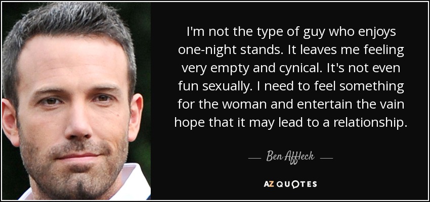 I'm not the type of guy who enjoys one-night stands. It leaves me feeling very empty and cynical. It's not even fun sexually. I need to feel something for the woman and entertain the vain hope that it may lead to a relationship. - Ben Affleck
