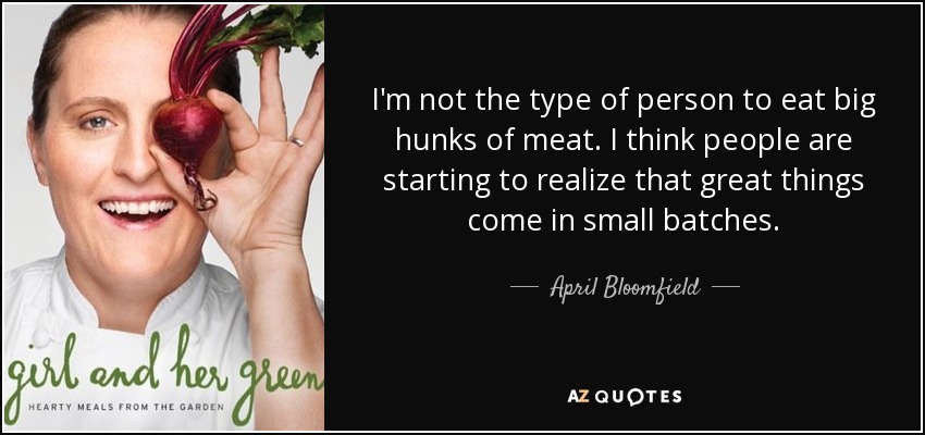 I'm not the type of person to eat big hunks of meat. I think people are starting to realize that great things come in small batches. - April Bloomfield