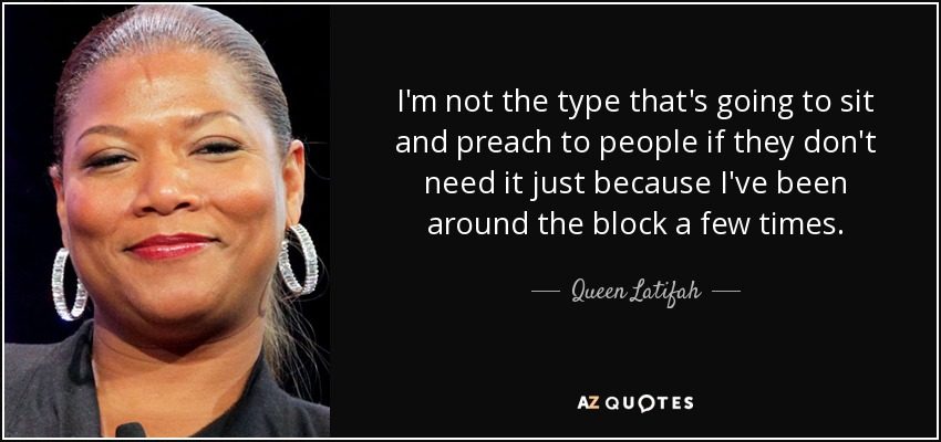 I'm not the type that's going to sit and preach to people if they don't need it just because I've been around the block a few times. - Queen Latifah