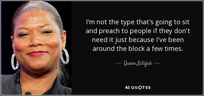 I'm not the type that's going to sit and preach to people if they don't need it just because I've been around the block a few times. - Queen Latifah