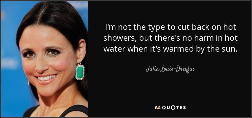 I'm not the type to cut back on hot showers, but there's no harm in hot water when it's warmed by the sun. - Julia Louis-Dreyfus