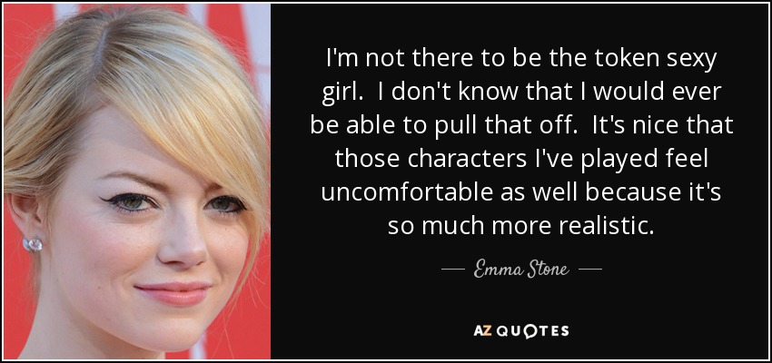 I'm not there to be the token sexy girl. I don't know that I would ever be able to pull that off. It's nice that those characters I've played feel uncomfortable as well because it's so much more realistic. - Emma Stone