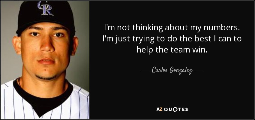 I'm not thinking about my numbers. I'm just trying to do the best I can to help the team win. - Carlos Gonzalez