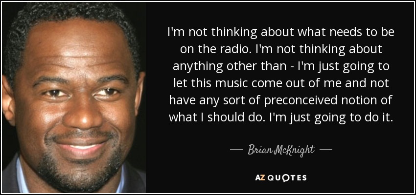 I'm not thinking about what needs to be on the radio. I'm not thinking about anything other than - I'm just going to let this music come out of me and not have any sort of preconceived notion of what I should do. I'm just going to do it. - Brian McKnight