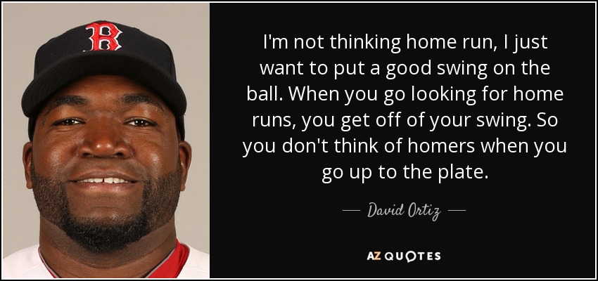 I'm not thinking home run, I just want to put a good swing on the ball. When you go looking for home runs, you get off of your swing. So you don't think of homers when you go up to the plate. - David Ortiz