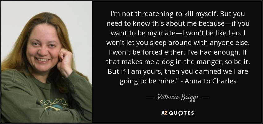 I'm not threatening to kill myself. But you need to know this about me because—if you want to be my mate—I won't be like Leo. I won't let you sleep around with anyone else. I won't be forced either. I've had enough. If that makes me a dog in the manger, so be it. But if I am yours, then you damned well are going to be mine.