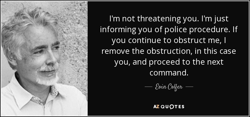 I'm not threatening you. I'm just informing you of police procedure. If you continue to obstruct me, I remove the obstruction, in this case you, and proceed to the next command. - Eoin Colfer