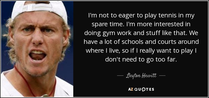 I'm not to eager to play tennis in my spare time. I'm more interested in doing gym work and stuff like that. We have a lot of schools and courts around where I live, so if I really want to play I don't need to go too far. - Lleyton Hewitt