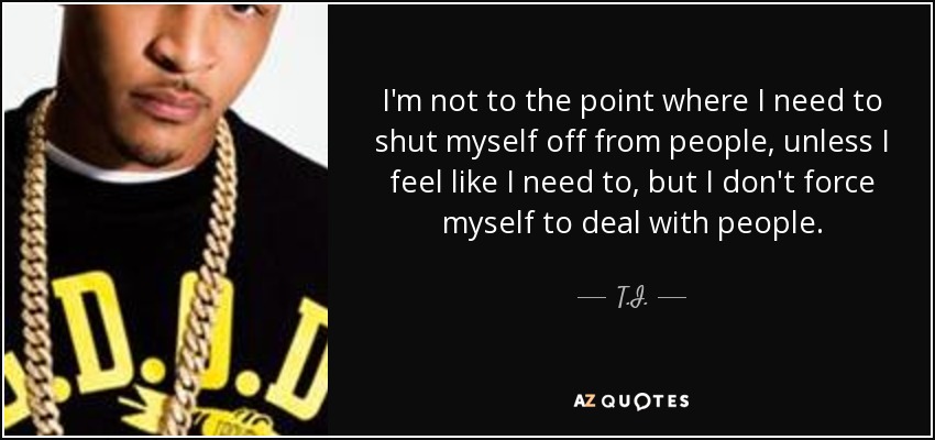 I'm not to the point where I need to shut myself off from people, unless I feel like I need to, but I don't force myself to deal with people. - T.I.