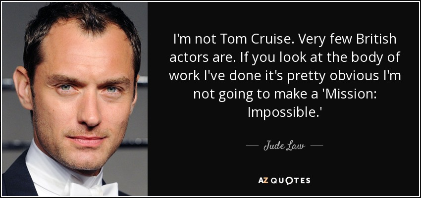 I'm not Tom Cruise. Very few British actors are. If you look at the body of work I've done it's pretty obvious I'm not going to make a 'Mission: Impossible.' - Jude Law