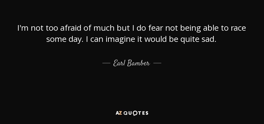 I'm not too afraid of much but I do fear not being able to race some day. I can imagine it would be quite sad. - Earl Bamber