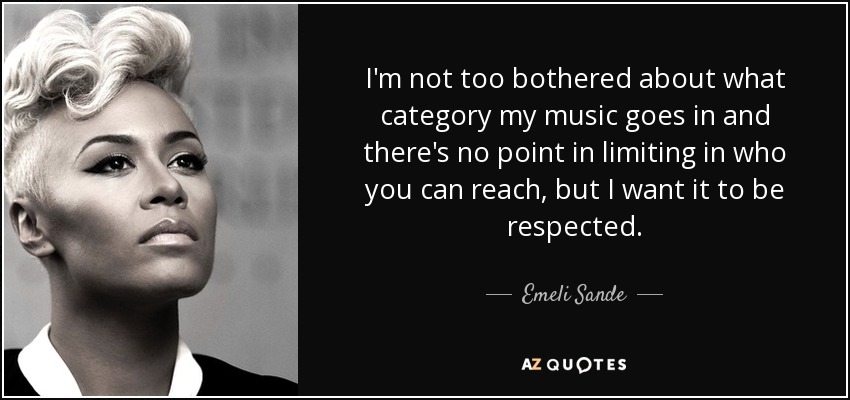 I'm not too bothered about what category my music goes in and there's no point in limiting in who you can reach, but I want it to be respected. - Emeli Sande