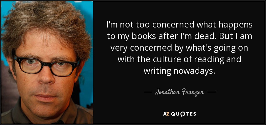 I'm not too concerned what happens to my books after I'm dead. But I am very concerned by what's going on with the culture of reading and writing nowadays. - Jonathan Franzen