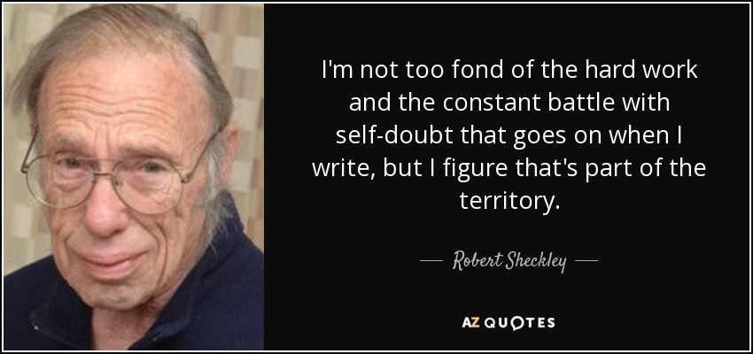I'm not too fond of the hard work and the constant battle with self-doubt that goes on when I write, but I figure that's part of the territory. - Robert Sheckley