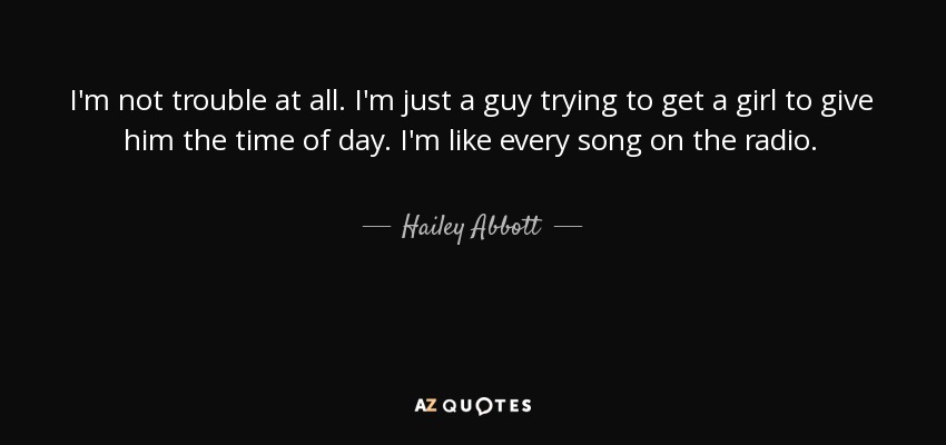 I'm not trouble at all. I'm just a guy trying to get a girl to give him the time of day. I'm like every song on the radio. - Hailey Abbott