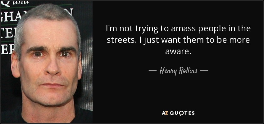I'm not trying to amass people in the streets. I just want them to be more aware. - Henry Rollins