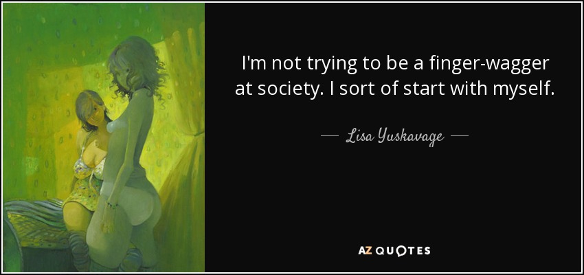 I'm not trying to be a finger-wagger at society. I sort of start with myself. - Lisa Yuskavage