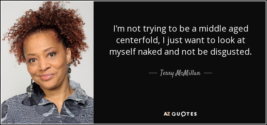 I'm not trying to be a middle aged centerfold, I just want to look at myself naked and not be disgusted. - Terry McMillan
