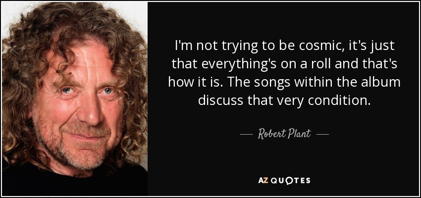 I'm not trying to be cosmic, it's just that everything's on a roll and that's how it is. The songs within the album discuss that very condition. - Robert Plant